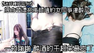 迷奸睡奸系列把白皙漂亮 高颜值的女同事灌醉后一顿啪啪醉酒的干起来最爽了